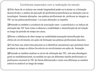 Contributos esperados com a realização do estudo
 Pelo facto de se realizar um estudo longitudinal poder-se-á atestar se a formação
desenvolvida e a análise de perceção de proficiência/autoeficácia na interação com as
tecnologias fomenta alterações nas práticas profissionais do professor ao integrar as
TIC na sua prática profissional e se essas alterações se mantêm.

Pretende-se também a existência de associação entre a autoeficácia e os índices de
utilização das TIC bem como evidenciar a estabilidade e intensificação de tal relação
ao longo do período de tempo em causa.

Testar a influência do fator tempo na estabilidade/atenuação/intensificação dos
efeitos do envolvimento em ações de formação nas práticas profissionais docentes.

 Com base nas entrevistas procurar-se-á identificar mecanismos que permitam fazer
perdurar no tempo os efeitos favoráveis no envolvimento em ações de formação.

Pretende-se também analisar os níveis de utilização das TIC, sob uma abordagem
geral ou multidimensional, na medida em que em diferentes tarefas profissionais os
professores recorrem às TIC de forma diferenciada e como essa diferença se mantém
estável ou mutável ao longo do tempo.
 