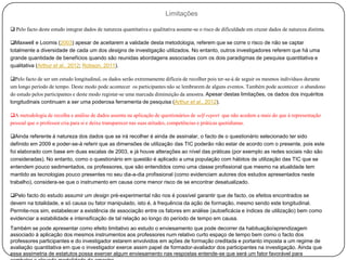 Limitações

 Pelo facto deste estudo integrar dados de natureza quantitativa e qualitativa assume-se o risco de dificuldade em cruzar dados de natureza distinta.

Maxwell e Loomis (2003) apesar de aceitarem a validade desta metodologia, referem que se corre o risco de não se captar
totalmente a diversidade de cada um dos designs de investigação utilizados. No entanto, outros investigadores referem que há uma
grande quantidade de benefícios quando são reunidas abordagens associadas com os dois paradigmas de pesquisa quantitativa e
qualitativa (Arthur et al., 2012; Robson, 2011).

Pelo facto de ser um estudo longitudinal, os dados serão extremamente difíceis de recolher pois ter-se-á de seguir os mesmos indivíduos durante
um longo período de tempo. Deste modo pode acontecer os participantes não se lembrarem de alguns eventos. Também pode acontecer o abandono
do estudo pelos participantes e deste modo registar-se uma marcada diminuição da amostra. Apesar destas limitações, os dados dos inquéritos
longitudinais continuam a ser uma poderosa ferramenta de pesquisa (Arthur et al., 2012).

A metodologia de recolha e análise de dados assenta na aplicação de questionários de self-report que não acedem a mais do que à representação
pessoal que o professor cria para si e deixa transparecer nas suas atitudes, competências e práticas quotidianas.

Ainda referente à natureza dos dados que se irá recolher é ainda de assinalar, o facto de o questionário selecionado ter sido
definido em 2009 e poder-se-á referir que as dimensões de utilização das TIC poderão não estar de acordo com o presente, pois este
foi elaborado com base em duas escalas de 2003, e já houve alterações ao nível das práticas (por exemplo as redes sociais não são
consideradas). No entanto, como o questionário em questão é aplicado a uma população com hábitos de utilização das TIC que se
entendem pouco sedimentados, os professores, que são entendidos como uma classe profissional que mesmo na atualidade tem
mantido as tecnologias pouco presentes no seu dia-a-dia profissional (como evidenciam autores dos estudos apresentados neste
trabalho), considera-se que o instrumento em causa corre menor risco de se encontrar desatualizado.

Pelo facto do estudo assumir um design pré-experimental não nos é possível garantir que de facto, os efeitos encontrados se
devem na totalidade, e só causa ou fator manipulado, isto é, à frequência da ação de formação, mesmo sendo este longitudinal.
Permite-nos sim, estabelecer a existência de associação entre os fatores em análise (autoeficácia e índices de utilização) bem como
evidenciar a estabilidade e intensificação de tal relação ao longo do período de tempo em causa.
Também se pode apresentar como efeito limitativo ao estudo o enviesamento que pode decorrer da habituação/aprendizagem
associado à aplicação dos mesmos instrumentos aos professores num relativo curto espaço de tempo bem como o facto dos
professores participantes e do investigador estarem envolvidos em ações de formação creditada e portanto imposta a um regime de
avaliação quantitativa em que o investigador exerce assim papel de formador-avaliador dos participantes na investigação. Ainda que
essa assimetria de estatutos possa exercer algum enviesamento nas respostas entende-se que será um fator favorável para
 