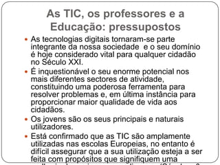 As TIC, os professores e a
      Educação: pressupostos
 As tecnologias digitais tornaram-se parte
  integrante da nossa sociedade e o seu domínio
  é hoje considerado vital para qualquer cidadão
  no Século XXI.
 É inquestionável o seu enorme potencial nos
  mais diferentes sectores de atividade,
  constituindo uma poderosa ferramenta para
  resolver problemas e, em última instância para
  proporcionar maior qualidade de vida aos
  cidadãos.
 Os jovens são os seus principais e naturais
  utilizadores.
 Está confirmado que as TIC são amplamente
  utilizadas nas escolas Europeias, no entanto é
  difícil assegurar que a sua utilização esteja a ser
  feita com propósitos que signifiquem uma
 