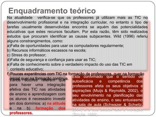 Enquadramento teórico
Na atualidade verifica-se que os professores já utilizam mais as TIC no
desenvolvimento profissional e na integração curricular, no entanto o tipo de
tarefas usualmente desenvolvidas encontra se aquém das potencialidades
educativas que estes recursos facultam. Por esta razão, têm sido realizados
estudos que procuram identificar as causas subjacentes. Wild (1996) referiu
alguns constrangimentos, como:
a)Falta de oportunidades para usar os computadores regularmente;
b) Recursos informáticos escassos na escola;
c) Stress do professor;
d)Falta de segurança e confiança para usar as TIC;
e)Falta de conhecimento sobre o verdadeiro impacto do uso das TIC em
   contexto educativo;
f) Poucas experiências com TIC na formação de professores, quer na formação
   inicial quer na formação contínua. Está confirmado que o sentido de
  Vários autores referem que          autoeficácia    e   competência     dos
  para haver uma integração           professores afeta os seus objetivos e
  efetiva das TIC nas atividades      aspirações (Muijs & Reynolds, 2002), o
  de ensino e aprendizagem com        seu envolvimento na planificação das
  os alunos é necessário investir     atividades de ensino, o seu entusiasmo
  em dois domínios: a) na atitude     na sala de aula (Schwazer & Schwitz,
  e na b) formação dos                2004) e a sua atitude face à inovação
  professores.                        (Smylie, 1998).
 