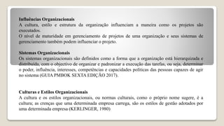 Influências Organizacionais
A cultura, estilo e estrutura da organização influenciam a maneira como os projetos são
executados.
O nível de maturidade em gerenciamento de projetos de uma organização e seus sistemas de
gerenciamento também podem influenciar o projeto.
Sistemas Organizacionais
Os sistemas organizacionais são definidos como a forma que a organização está hierarquizada e
distribuída, com o objectivo de organizar e padronizar a execução das tarefas, ou seja, determinar
o poder, influência, interesses, competências e capacidades políticas das pessoas capazes de agir
no sistema (GUIA PMBOK SEXTA EDIÇÃO 2017).
Culturas e Estilos Organizacionais
A cultura e os estilos organizacionais, ou normas culturais, como o próprio nome sugere, é a
cultura; as crenças que uma determinada empresa carrega, são os estilos de gestão adotados por
uma determinada empresa (KERLINGER, 1980)
 