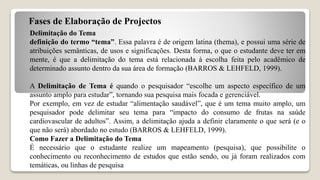Fases de Elaboração de Projectos
Delimitação do Tema
definição do termo “tema”. Essa palavra é de origem latina (thema), e possui uma série de
atribuições semânticas, de usos e significações. Desta forma, o que o estudante deve ter em
mente, é que a delimitação do tema está relacionada à escolha feita pelo acadêmico de
determinado assunto dentro da sua área de formação (BARROS & LEHFELD, 1999).
A Delimitação de Tema é quando o pesquisador “escolhe um aspecto específico de um
assunto amplo para estudar”, tornando sua pesquisa mais focada e gerenciável.
Por exemplo, em vez de estudar “alimentação saudável”, que é um tema muito amplo, um
pesquisador pode delimitar seu tema para “impacto do consumo de frutas na saúde
cardiovascular de adultos”. Assim, a delimitação ajuda a definir claramente o que será (e o
que não será) abordado no estudo (BARROS & LEHFELD, 1999).
Como Fazer a Delimitação do Tema
É necessário que o estudante realize um mapeamento (pesquisa), que possibilite o
conhecimento ou reconhecimento de estudos que estão sendo, ou já foram realizados com
temáticas, ou linhas de pesquisa
 