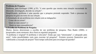 Problema de Pesquisa
Problema, para Kerlinger (1980, p.35), “é uma questão que mostra uma situação necessitada de
discussão, investigação, decisão ou solução”.
Simplificando, problema é uma questão que a pesquisa pretende responder. Todo o processo de
pesquisa irá girar em torno de sua solução.
A formulação de um problema tem relação com as indagações:
 Como são as coisas?
 Quais as suas causas?; e
 Quais as suas conseqüências?
A Escolha do Problema de Pesquisa
Muitos fatores determinam a escolha de um problema de pesquisa. Para Rudio (2000), o
pesquisador, neste momento, deve fazer as seguintes perguntas:
O problema é original? O problema é relevante? Ainda que seja “interessante”, é adequado para
mim? Tenho possibilidades reais para executar tal pesquisa? Existem recursos financeiros que
viabilizarão a execução do projeto? Terei tempo suficiente para investigar tal questão?
 