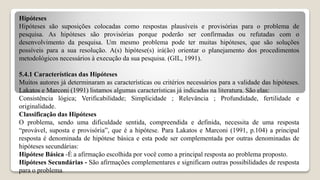 Hipóteses
Hipóteses são suposições colocadas como respostas plausíveis e provisórias para o problema de
pesquisa. As hipóteses são provisórias porque poderão ser confirmadas ou refutadas com o
desenvolvimento da pesquisa. Um mesmo problema pode ter muitas hipóteses, que são soluções
possíveis para a sua resolução. A(s) hipótese(s) irá(ão) orientar o planejamento dos procedimentos
metodológicos necessários à execução da sua pesquisa. (GIL, 1991).
5.4.1 Características das Hipóteses
Muitos autores já determinaram as características ou critérios necessários para a validade das hipóteses.
Lakatos e Marconi (1991) listamos algumas características já indicadas na literatura. São elas:
Consistência lógica; Verificabilidade; Simplicidade ; Relevância ; Profundidade, fertilidade e
originalidade.
Classificação das Hipóteses
O problema, sendo uma dificuldade sentida, compreendida e definida, necessita de uma resposta
“provável, suposta e provisória”, que é a hipótese. Para Lakatos e Marconi (1991, p.104) a principal
resposta é denominada de hipótese básica e esta pode ser complementada por outras denominadas de
hipóteses secundárias:
Hipótese Básica -É a afirmação escolhida por você como a principal resposta ao problema proposto.
Hipóteses Secundárias - São afirmações complementares e significam outras possibilidades de resposta
para o problema.
 