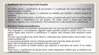 Justificativa De Um Projecto De Pesquisa
Em linhas gerais, a justificativa de um projeto é a explicação das motivações para fazer
aquela pesquisa científica.
Como o próprio nome sugere, é o elemento do trabalho que justifica o próprio projeto de
pesquisa.
Veja bem. Você pode pensar a justificativa como a maneira pela qual você vai explicar para
alguém sobre a importância do seu projeto. Ou então, como a forma que você vai
convencer alguém a ler a sua pesquisa. Nessa perspectiva, toda pesquisa já se justificaria.
Estrutura técnica da justificativa
A pergunta central da justificativa do projeto deve ser: por que fazer essa pesquisa?
Para responder a essa pergunta, algumas outras questões podem te ajudar. Esse não é um
roteiro rígido para escrever a justificativa. É apenas uma estrutura para despertar outras
ideias.
Por que você escolheu esse tema? Qual é a razão para que, dentre tantos outros temas, você
tenha escolhido ele?
A sua pesquisa pretende resolver alguma questão mal resolvida dentro do tema?
Quais são os benefícios que sua pesquisa traz ao assunto?
Quais são as razões de ordem teórica que explicam a relevância do tema? E de ordem
prática?
Além disso, a justificativa do projeto deve conter argumentos sólidos que se embasam em
conhecimentos técnicos.
 