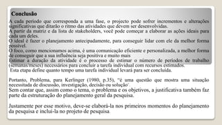 Conclusão
A cada período que corresponda a uma fase, o projecto pode sofrer incrementos e alterações
significativas que ditarão o ritmo das atividades que devem ser desenvolvidas.
A partir da matriz e da lista de stakeholders, você pode começar a elaborar as ações ideais para
cada um deles.
O ideal é fazer o planejamento antecipadamente, para conseguir lidar com ele da melhor forma
possível.
O foco, como mencionamos acima, é uma comunicação eficiente e personalizada, a melhor forma
de conseguir que a sua influência seja positiva e muito mais
Estimar a duração da atividade é o processo de estimar o número de períodos de trabalho
(semanas/meses) necessários para concluir a tarefa individual com recursos estimados.
Esta etapa define quanto tempo uma tarefa individual levará para ser concluída.
Portanto, Problema, para Kerlinger (1980, p.35), “é uma questão que mostra uma situação
necessitada de discussão, investigação, decisão ou solução”.
Sem contar que, assim como o tema, o problema e os objetivos, a justificativa também faz
parte da estruturação do planejamento geral da pesquisa.
Justamente por esse motivo, deve-se elaborá-la nos primeiros momentos do planejamento
da pesquisa e inclui-la no projeto de pesquisa.
 