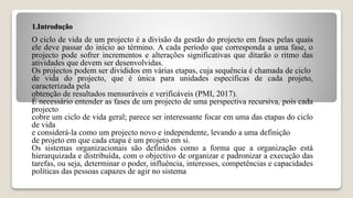 1.Introdução
O ciclo de vida de um projecto é a divisão da gestão do projecto em fases pelas quais
ele deve passar do início ao término. A cada período que corresponda a uma fase, o
projecto pode sofrer incrementos e alterações significativas que ditarão o ritmo das
atividades que devem ser desenvolvidas.
Os projectos podem ser divididos em várias etapas, cuja sequência é chamada de ciclo
de vida do projecto, que é única para unidades específicas de cada projeto,
caracterizada pela
obtenção de resultados mensuráveis e verificáveis (PMI, 2017).
É necessário entender as fases de um projecto de uma perspectiva recursiva, pois cada
projecto
cobre um ciclo de vida geral; parece ser interessante focar em uma das etapas do ciclo
de vida
e considerá-la como um projecto novo e independente, levando a uma definição
de projeto em que cada etapa é um projeto em si.
Os sistemas organizacionais são definidos como a forma que a organização está
hierarquizada e distribuída, com o objectivo de organizar e padronizar a execução das
tarefas, ou seja, determinar o poder, influência, interesses, competências e capacidades
políticas das pessoas capazes de agir no sistema
 