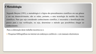 3 Metodologia
Segundo Bruyne (1991), a metodologia é a lógica dos procedimentos científicos em sua gênese
e em seu desenvolvimento, não se reduz, portanto, a uma tecnologia da medida dos factos
científicos. Para que seja considerado conhecimento científico, é necessária a identificação dos
passos para a sua verificação, ou seja, determinar o método que possibilitou chegar ao
conhecimento.
Para a elaboração deste trabalho recorreu-se a:
 Pesquisas bibliográficas na internet em endereços confiáveis e em manuais electronicos
 