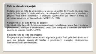 Ciclo de vida de um projeto
Portanto, ciclo de vida de um projecto é a divisão da gestão do projecto em fases pelas
quais ele deve passar do início ao término. A cada período que corresponda a uma fase, o
projecto pode sofrer incrementos e alterações significativas que ditarão o ritmo das
atividades que devem ser desenvolvidas (MARTINS, 1994).
Características do ciclo de vida do projecto
O ciclo de vida da gestão de projectos normalmente é dividido em quatro fases: iniciação,
planejamento, execução e encerramento. Essas fases compõem o caminho que leva o
projecto do início ao fim (PMI, 2008).
Fases do ciclo de vida em projetos
Um projecto padrão tipicamente tem as seguintes quatro fases principais (cada uma
com sua própria agenda de tarefas e problemas): iniciação, planejamento,
implementação e encerramento.
 