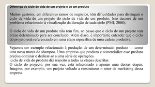 Diferença do ciclo de vida de um projeto e de um produto
Muitos gestores, em diferentes ramos de negócios, têm dificuldades para distinguir o
ciclo de vida de um projeto do ciclo de vida de um produto. Isso decorre de um
problema relacionado à visualização da duração de cada ciclo (PMI, 2008).
O ciclo de vida de um produto não tem fim, ao passo que o ciclo de um projeto tem
prazo determinado para ser concluído. Além disso, é importante entender que o ciclo
do projeto está referenciado em uma etapa específica de uma cadeia produtiva.
Vejamos um exemplo relacionado à produção de um determinado produto — como
uma nova marca de shampoo. Uma empresa que produza e comercialize esse produto
precisa dominar e dedicar-se a uma série de operações.
ciclo de vida do produto diz respeito a todas as etapas descritas.
O ciclo do projecto, por sua vez, está relacionado a apenas uma dessas etapas.
Imagine, por exemplo, um projeto voltado a reestruturar o setor de marketing dessa
empresa
 