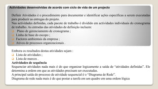 Actividades desenvolvidas de acordo com ciclo de vida de um projecto
Definir Atividades é o procedimento para documentar e identificar ações específicas a serem executadas
para produzir as entregas do projeto.
Nas actividades definidas, cada pacote de trabalho é dividido em actividades individuais do cronograma
de trabalho. As entradas das atividades de definição incluem:
 Plano de gerenciamento de cronograma ;
 Linha de base do escopo ;
 Factores ambientais da empresa ;
 Ativos de processos organizacionais .
Embora os resultados destas atividades sejam :
 Lista de atividades ;
 Lista de marcos .
Actividades de sequência
Sequenciar atividades nada mais é do que organizar logicamente a saída de “atividades definidas”. Ele
determina a ordem em que as atividades precisam ser executadas.
A principal saída do processo de atividade sequencial é o “Diagrama de Rede”.
Diagrama de rede nada mais é do que postar a tarefa em um quadro em uma ordem lógica
 