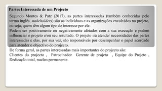 Partes Interessada de um Projecto
Segundo Montes & Patz (2017), as partes interessadas (também conhecidas pelo
termo inglês, stakeholders) são os indivíduos e as organizações envolvidos no projeto,
ou seja, quem têm algum tipo de interesse por ele.
Podem ser positivamente ou negativamente afetados com a sua execução e podem
influenciar o projeto e/ou seu resultado. O projeto irá atender necessidades das partes
interessadas e elas, por sua vez, são responsáveis por desempenhar o papel acordado
para atender o objectivo do projecto.
De forma geral, as partes interessadas mais importantes do projecto são:
Clientes do projecto , Patrocinador Gerente de projeto , Equipe do Projeto ,
Dedicação total, nucleo permanente.
 