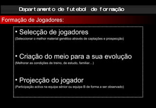 Departamento de futebol de formação Formação de Jogadores: Selecção de jogadores (Seleccionar o melhor material genético através de captações e prospecção) Criação do meio para a sua evolução (Melhorar as condições de treino, de estudo, familiar…) Projecção do jogador (Participação activa na equipa sénior ou equipa B de forma a ser observado) 