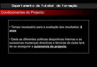 Departamento de futebol de formação Condicionantes do Projecto: Tempo necessário para a avaliação dos resultados:   8 anos Dada as diferentes politicas desportivas internas e as sucessivas mudanças directivas e técnicas do clube terá de se assegurar a  autonomia do projecto . 