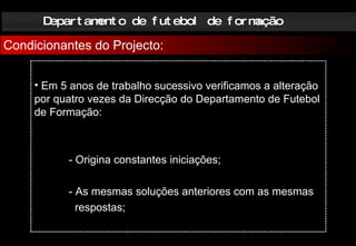Departamento de futebol de formação Condicionantes do Projecto: Em 5 anos de trabalho sucessivo verificamos a alteração por quatro vezes da Direcção do Departamento de Futebol de Formação:  - Origina constantes iniciações; - As mesmas soluções anteriores com as mesmas   respostas; 