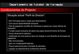 Departamento de futebol de formação Condicionantes do Projecto: Situação actual “Perfil do Director”: - Sem formação para o cargo que desempenha. - Com pouca disponibilidade temporal. - Pais de jogadores (conflito de interesses e papeis por vezes difíceis de dissociar) - Função quase exclusiva de apoio aos jogos (preenchimento de fichas) - Pouco dinamismo colectivo. - Indefinição de uma postura clara em relação a uma filosofia de formação de jogadores. - Não remunerados.  - Sem um modelo/perfil definido. - Pouca autonomia para a tomada de decisões. - Ligação ao departamento profissional   distante.   