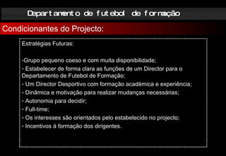 Departamento de futebol de formação Condicionantes do Projecto: Estratégias Futuras: Grupo pequeno coeso e com muita disponibilidade; Estabelecer de forma clara as funções de um Director para o Departamento de Futebol de Formação; Um Director Desportivo com formação académica e experiência; Dinâmica e motivação para realizar mudanças necessárias; Autonomia para decidir; Full-time; Os interesses são orientados pelo estabelecido no projecto; Incentivos á formação dos dirigentes. 