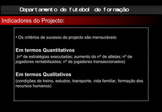 Departamento de futebol de formação Indicadores do Projecto: Os critérios de sucesso do projecto são mensuráveis: Em termos Quantitativos (nº de estratégias executadas; aumento do nº de atletas; nº de jogadores rentabilizados; nº de jogadores transaccionados) Em termos Qualitativos  (condições de treino, estudos, transporte, vida familiar, formação dos recursos humanos) 