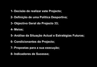 1- Decisão de realizar este Projecto; 2- Definição de uma Politica Desportiva; 3- Objectivo Geral do Projecto 33; 4- Meios;  5- Análise da Situação Actual e Estratégias Futuras; 6- Condicionantes do Projecto; 7- Propostas para a sua execução; 8- Indicadores de Sucesso; 
