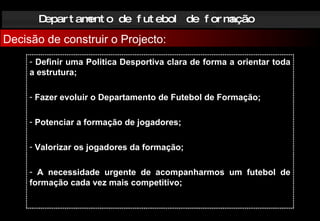 Departamento de futebol de formação Decisão de construir o Projecto: Definir uma Politica Desportiva clara de forma a orientar toda a estrutura; Fazer evoluir o Departamento de Futebol de Formação; Potenciar a formação de jogadores; Valorizar os jogadores da formação; A necessidade urgente de acompanharmos um futebol de formação cada vez mais competitivo; 