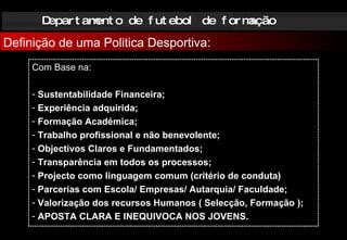 Departamento de futebol de formação Definição de uma Politica Desportiva: Com Base na: Sustentabilidade Financeira; Experiência adquirida; Formação Académica; Trabalho profissional e não benevolente; Objectivos Claros e Fundamentados; Transparência em todos os processos; Projecto como linguagem comum (critério de conduta) Parcerias com Escola/ Empresas/ Autarquia/ Faculdade; Valorização dos recursos Humanos ( Selecção, Formação ); APOSTA CLARA E INEQUIVOCA NOS JOVENS. 