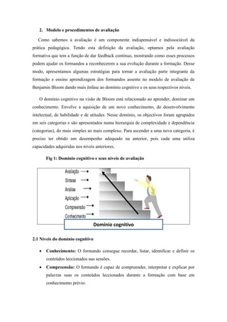 2. Modelo e procedimentos de avaliação
Como sabemos a avaliação é um componente indispensável e indissociável da
prática pedagógica. Tendo esta definição da avaliação, optamos pela avaliação
formativa que tem a função de dar feedback contínuo, mostrando como esses processos
podem ajudar os formandos a reconhecerem a sua evolução durante a formação. Desse
modo, apresentamos algumas estratégias para tornar a avaliação parte integrante da
formação e ensino aprendizagem dos formandos assente no modelo de avaliação de
Benjamin Bloom dando mais ênfase ao domínio cognitivo e os seus respectivos níveis.
O domínio cognitivo na visão de Bloom está relacionado ao aprender, dominar um
conhecimento. Envolve a aquisição de um novo conhecimento, do desenvolvimento
intelectual, de habilidade e de atitudes. Nesse domínio, os objectivos foram agrupados
em seis categorias e são apresentados numa hierarquia de complexidade e dependência
(categorias), do mais simples ao mais complexo. Para ascender a uma nova categoria, é
preciso ter obtido um desempenho adequado na anterior, pois cada uma utiliza
capacidades adquiridas nos níveis anteriores.
Fig 1: Domínio cognitivo e seus níveis de avaliação
2.1 Níveis do domínio cognitivo
 Conhecimento: O formando consegue recordar, listar, identificar e definir os
conteúdos leccionados nas sessões.
 Compreensão: O formando é capaz de compreender, interpretar e explicar por
palavras suas os conteúdos leccionados durante a formação com base em
conhecimento prévio.
Domínio cognitivo
 