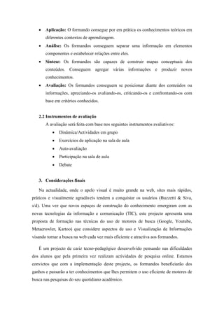  Aplicação: O formando consegue por em prática os conhecimentos teóricos em
diferentes contextos de aprendizagem.
 Análise: Os formandos conseguem separar uma informação em elementos
componentes e estabelecer relações entre eles.
 Síntese: Os formandos são capazes de construir mapas conceptuais dos
conteúdos. Conseguem agregar várias informações e produzir novos
conhecimentos.
 Avaliação: Os formandos conseguem se posicionar diante dos conteúdos ou
informações, apreciando-os avaliando-os, criticando-os e confrontando-os com
base em critérios conhecidos.
2.2 Instrumentos de avaliação
A avaliação será feita com base nos seguintes instrumentos avaliativos:
 Dinâmica/Actividades em grupo
 Exercícios de aplicação na sala de aula
 Auto-avaliação
 Participação na sala de aula
 Debate
3. Considerações finais
Na actualidade, onde o apelo visual é muito grande na web, sites mais rápidos,
práticos e visualmente agradáveis tendem a conquistar os usuários (Buzzetti & Siva,
s/d). Uma vez que novos espaços de construção do conhecimento emergiram com as
novas tecnologias da informação e comunicação (TIC), este projecto apresenta uma
proposta de formação nas técnicas do uso de motores de busca (Google, Youtube,
Metacrowler, Kartoo) que considere aspectos de uso e Visualização de Informações
visando tornar a busca na web cada vez mais eficiente e atractiva aos formandos.
É um projecto de cariz tecno-pedagógico desenvolvido pensando nas dificuldades
dos alunos que pela primeira vez realizam actividades de pesquisa online. Estamos
convictos que com a implementação deste projecto, os formandos beneficiarão dos
ganhos e passarão a ter conhecimentos que lhes permitem o uso eficiente de motores de
busca nas pesquisas do seu quotidiano académico.
 