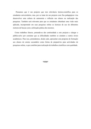 Pensamos que é um projecto que tem relevância técnico-científica para os
estudantes universitários, mas, por se tratar de um projecto com fins pedagógicos visa
desenvolver uma cultura de autonomia e reflexão nos alunos na realização das
pesquisas. Também será relevante para que os estudantes obtenham uma visão mais
aplicada, incorporando em suas pesquisas online as técnicas de uso de diferentes
motores de buscas com a utilização prática dos mesmos.
Como trabalhos futuros, pretende-se dar continuidade a este projecto e alargar o
público-alvo por constatar que as dificuldades também se estedem a outros níveis
académicos. Para isso, pretendemos, desde cedo, apresentar esta proposta de formação
aos alunos do ensino secundário como forma de prepará-los para actividades de
pesquisas online, o que contribui para realização de trabalhos científicos com qualidade.
*FIM*
 
