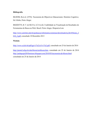 Bibliografia
BLOOM, B.et al. (1974). Taxonomia de Objectivos Educacionais: Domínio Cognitivo.
Ed. Globo, Porto Alegre
BOZZETTI, B. T. & SILVA, I.C.S (s/d). Usabilidade na Visualização de Resultados de
Ferramentas de Busca na Web. Brazil: Porto Alegre. Disponível em:
http://www.uniritter.edu.br/graduacao/informatica/sistemas/downloads/tcc2k10/bruno_2
010_2.pdf, consultado 10 Dezembro 2013
Website
http://www.scielo.br/pdf/gp/v17n2/a15v17n2.pdf, consultado em 25 de Janeiro de 2014
http://penta2.ufrgs.br/edu/bloom/teobloom.htm, consultado em 25 de Janeiro de 2014
http://pedagogia2010unieuro.blogspot.com/2010/05/taxonomia-de-bloom.html
consultado em 25 de Janeiro de 2014
 