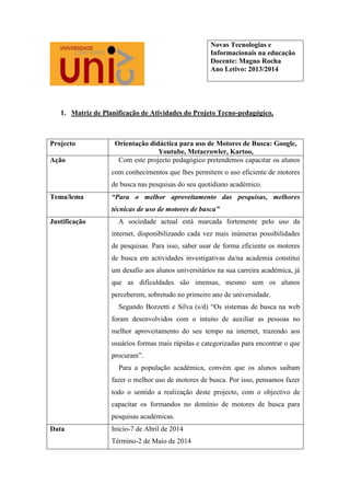 1. Matriz de Planificação de Atividades do Projeto Tecno-pedagógico.
Projecto Orientação didáctica para uso de Motores de Busca: Google,
Youtube, Metacrowler, Kartoo,
Ação Com este projecto pedagógico pretendemos capacitar os alunos
com conhecimentos que lhes permitem o uso eficiente de motores
de busca nas pesquisas do seu quotidiano académico.
Tema/lema “Para o melhor aproveitamento das pesquisas, melhores
técnicas de uso de motores de busca”
Justificação A sociedade actual está marcada fortemente pelo uso da
internet, disponibilizando cada vez mais inúmeras possibilidades
de pesquisas. Para isso, saber usar de forma eficiente os motores
de busca em actividades investigativas da/na academia constitui
um desafio aos alunos universitários na sua carreira académica, já
que as dificuldades são imensas, mesmo sem os alunos
perceberem, sobretudo no primeiro ano de universidade.
Segundo Bozzetti e Silva (s/d) “Os sistemas de busca na web
foram desenvolvidos com o intuito de auxiliar as pessoas no
melhor aproveitamento do seu tempo na internet, trazendo aos
usuários formas mais rápidas e categorizadas para encontrar o que
procuram”.
Para a população académica, convém que os alunos saibam
fazer o melhor uso de motores de busca. Por isso, pensamos fazer
todo o sentido a realização deste projecto, com o objectivo de
capacitar os formandos no domínio de motores de busca para
pesquisas académicas.
Data Início-7 de Abril de 2014
Término-2 de Maio de 2014
Novas Tecnologias e
Informacionais na educação
Docente: Magno Rocha
Ano Letivo: 2013/2014
 