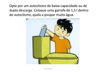 	Opte por um autoclismo de baixa capacidade ou de dupla descarga. Coloque uma garrafa de 1,5 l dentro do autoclismo, ajuda a poupar muita água.Paulo Seixas
