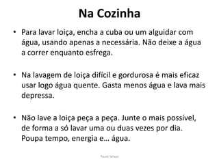 Na CozinhaPara lavar loiça, encha a cuba ou um alguidar com água, usando apenas a necessária. Não deixe a água a correr enquanto esfrega.Na lavagem de loiça difícil e gordurosa é mais eficaz usar logo água quente. Gasta menos água e lava mais depressa.Não lave a loiça peça a peça. Junte o mais possível, de forma a só lavar uma ou duas vezes por dia. Poupa tempo, energia e… água.Paulo Seixas