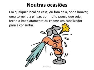 Noutras ocasiõesEm qualquer local da casa, ou fora dela, onde houver, uma torneira a pingar, por muito pouco que seja, feche-a imediatamente ou chame um canalizador para a consertar.Paulo Seixas