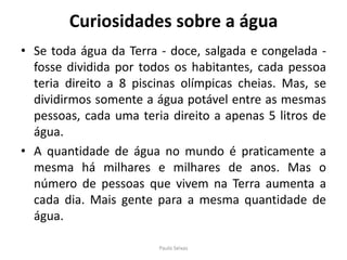 Curiosidades sobre a águaSe toda água da Terra - doce, salgada e congelada - fosse dividida por todos os habitantes, cada pessoa teria direito a 8 piscinas olímpicas cheias. Mas, se dividirmos somente a água potável entre as mesmas pessoas, cada uma teria direito a apenas 5 litros de água.A quantidade de água no mundo é praticamente a mesma há milhares e milhares de anos. Mas o número de pessoas que vivem na Terra aumenta a cada dia. Mais gente para a mesma quantidade de água.Paulo Seixas