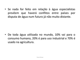 Se nada for feito em relação à água especialistas prevêem que haverá conflitos entre países por disputa de água num futuro já não muito distante.De toda água utilizada no mundo, 10% vai para o consumo humano, 20% é para uso industrial e 70% é usado na agricultura.Paulo Seixas