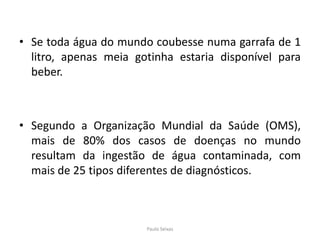 Se toda água do mundo coubesse numa garrafa de 1 litro, apenas meia gotinha estaria disponível para beber.Segundo a Organização Mundial da Saúde (OMS), mais de 80% dos casos de doenças no mundo resultam da ingestão de água contaminada, com mais de 25 tipos diferentes de diagnósticos.Paulo Seixas