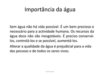 Importância da água	Sem água não há vida possível. É um bem precioso e necessário para a actividade humana. Os recursos da água doce não são inesgotáveis. É preciso conservá-los, controlá-los e se possível, aumentá-los.	Alterar a qualidade da água é prejudicial para a vida das pessoas e de todos os seres vivos.Paulo Seixas