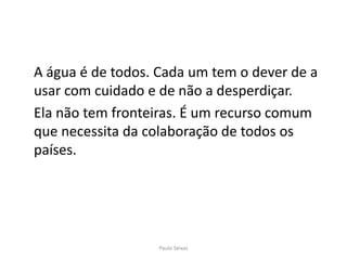 	A água é de todos. Cada um tem o dever de a usar com cuidado e de não a desperdiçar.	Ela não tem fronteiras. É um recurso comum que necessita da colaboração de todos os países.Paulo Seixas