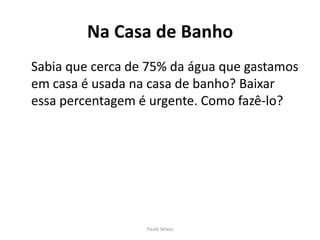 Na Casa de Banho	Sabia que cerca de 75% da água que gastamos em casa é usada na casa de banho? Baixar essa percentagem é urgente. Como fazê-lo?Paulo Seixas