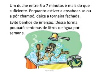 Um duche entre 5 a 7 minutos é mais do que suficiente. Enquanto estiver a ensaboar-se ou a pôr champô, deixe a torneira fechada.	Evite banhos de imersão. Dessa forma poupará centenas de litros de água por semana.Paulo Seixas