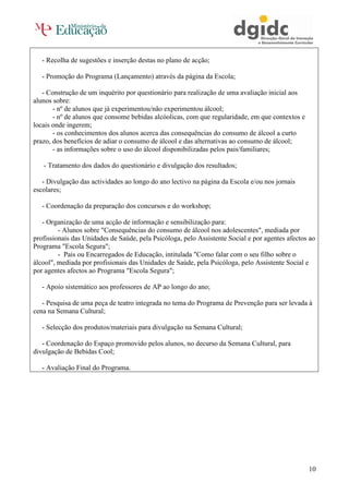 - Recolha de sugestões e inserção destas no plano de acção;

   - Promoção do Programa (Lançamento) através da página da Escola;

   - Construção de um inquérito por questionário para realização de uma avaliação inicial aos
alunos sobre:
       - nº de alunos que já experimentou/não experimentou álcool;
       - nº de alunos que consome bebidas alcóolicas, com que regularidade, em que contextos e
locais onde ingerem;
       - os conhecimentos dos alunos acerca das consequências do consumo de álcool a curto
prazo, dos benefícios de adiar o consumo de álcool e das alternativas ao consumo de álcool;
       - as informações sobre o uso do álcool disponibilizadas pelos pais/familiares;

   - Tratamento dos dados do questionário e divulgação dos resultados;

   - Divulgação das actividades ao longo do ano lectivo na página da Escola e/ou nos jornais
escolares;

   - Coordenação da preparação dos concursos e do workshop;

   - Organização de uma acção de informação e sensibilização para:
         - Alunos sobre "Consequências do consumo de álcool nos adolescentes", mediada por
profissionais das Unidades de Saúde, pela Psicóloga, pelo Assistente Social e por agentes afectos ao
Programa "Escola Segura";
         - Pais ou Encarregados de Educação, intitulada "Como falar com o seu filho sobre o
álcool", mediada por profisionais das Unidades de Saúde, pela Psicóloga, pelo Assistente Social e
por agentes afectos ao Programa "Escola Segura";

   - Apoio sistemático aos professores de AP ao longo do ano;

   - Pesquisa de uma peça de teatro integrada no tema do Programa de Prevenção para ser levada à
cena na Semana Cultural;

   - Selecção dos produtos/materiais para divulgação na Semana Cultural;

   - Coordenação do Espaço promovido pelos alunos, no decurso da Semana Cultural, para
divulgação de Bebidas Cool;

   - Avaliação Final do Programa.




                                                                                                 10
 
