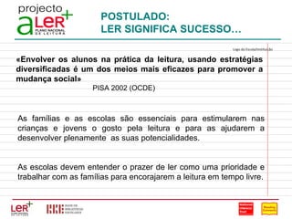 POSTULADO: LER SIGNIFICA SUCESSO… «Envolver os alunos na prática da leitura, usando estratégias diversificadas é um dos meios mais eficazes para promover a mudança social»   PISA 2002 (OCDE) As famílias e as escolas são essenciais para estimularem nas crianças e jovens o gosto pela leitura e para as ajudarem a desenvolver plenamente  as suas potencialidades. As escolas devem entender o prazer de ler como uma prioridade e trabalhar com as famílias para encorajarem a leitura em tempo livre. Logo da Escola/Instituição                                                                                 