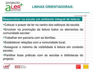 LINHAS ORIENTADORAS: Desenvolver na escola um ambiente integral de leitura: Colocar o prazer de ler no centro dos esforços da escola; Envolver na promoção da leitura todos os elementos da comunidade escolar; Trabalhar em parceria com as famílias; Estabelecer relações com a comunidade local; Assegurar o máximo de visibilidade à leitura em contexto escolar; Partilhar boas práticas com as escolas e bibliotecas do projecto Logo da Escola/Instituição                                                                                 