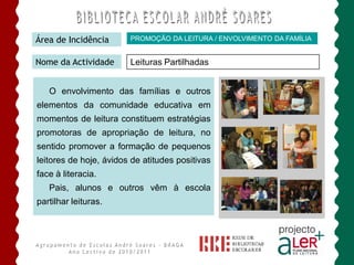 Área de Incidência      PROMOÇÃO DA LEITURA / ENVOLVIMENTO DA FAMÍLIA


Nome da Actividade      Leituras Partilhadas


   O envolvimento das famílias e outros
elementos da comunidade educativa em
momentos de leitura constituem estratégias
promotoras de apropriação de leitura, no
sentido promover a formação de pequenos
leitores de hoje, ávidos de atitudes positivas
face à literacia.
   Pais, alunos e outros vêm à escola
partilhar leituras.
 
