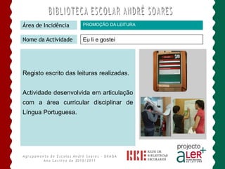 Área de Incidência    PROMOÇÃO DA LEITURA


Nome da Actividade    Eu li e gostei




Registo escrito das leituras realizadas.


Actividade desenvolvida em articulação
com a área curricular disciplinar de
Língua Portuguesa.
 