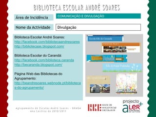 COMUNICAÇÃO E DIVULGAÇÃO
Área de Incidência

Nome da Actividade         Divulgação

Biblioteca Escolar André Soares:
http://facebook.com/bibliotecaandresoares
http://bibliotecaas.blogspot.com/

Biblioteca Escolar do Carandá:
http://facebook.com/biblioteca.caranda
http://becaranda.blogspot.com/

Página Web das Bibliotecas do
Agrupamento:
http://beandresoares.webnode.pt/biblioteca
s-do-agrupamento/
 