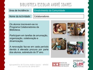 Área de Incidência    Envolvimento da Comunidade

Nome da Actividade    Colaboradores


Os alunos inscrevem-se no
Programa Colaboradores da
Biblioteca.

Participam em tarefas de arrumação,
organização, colaboração e
dinamização.

A renovação faz-se em cada período
devido à elevada procura por parte
dos alunos, sobretudo do 5º ano.
 