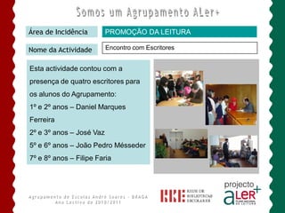 Área de Incidência        PROMOÇÃO DA LEITURA

Nome da Actividade        Encontro com Escritores


Esta actividade contou com a
presença de quatro escritores para
os alunos do Agrupamento:
1º e 2º anos – Daniel Marques
Ferreira
2º e 3º anos – José Vaz
5º e 6º anos – João Pedro Mésseder
7º e 8º anos – Filipe Faria
 