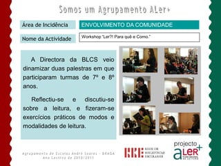 Área de Incidência   ENVOLVIMENTO DA COMUNIDADE

                     Workshop “Ler?! Para quê e Como.”
Nome da Actividade


   A Directora da BLCS veio
dinamizar duas palestras em que
participaram turmas de 7º e 8º
anos.

   Reflectiu-se e discutiu-se
sobre a leitura, e fizeram-se
exercícios práticos de modos e
modalidades de leitura.
 