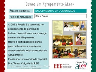 Área de Incidência       ENVOLVIMENTO DA COMUNIDADE

 Nome da Actividade       Chá e Poesia


O Chá e Poesia é o ponto alto no
encerramento da Semana da
Leitura, que contou com a presença
de mais de 180 pessoas.
Houve a participação de alunos,
pais, professores e assistentes
operacionais de todas as escolas do
Agrupamento.
E este ano, uma convidada especial:
Dra. Teresa Calçada da RBE.
 